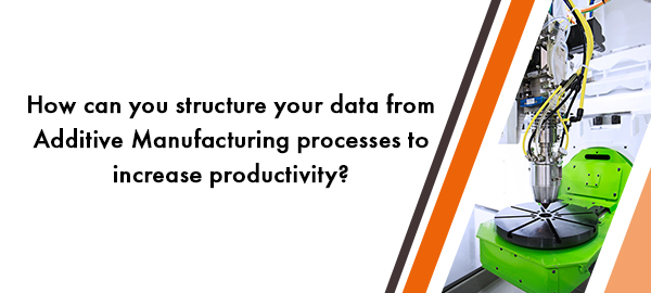 How can you structure your data from Additive Manufacturing processes to increase productivity?